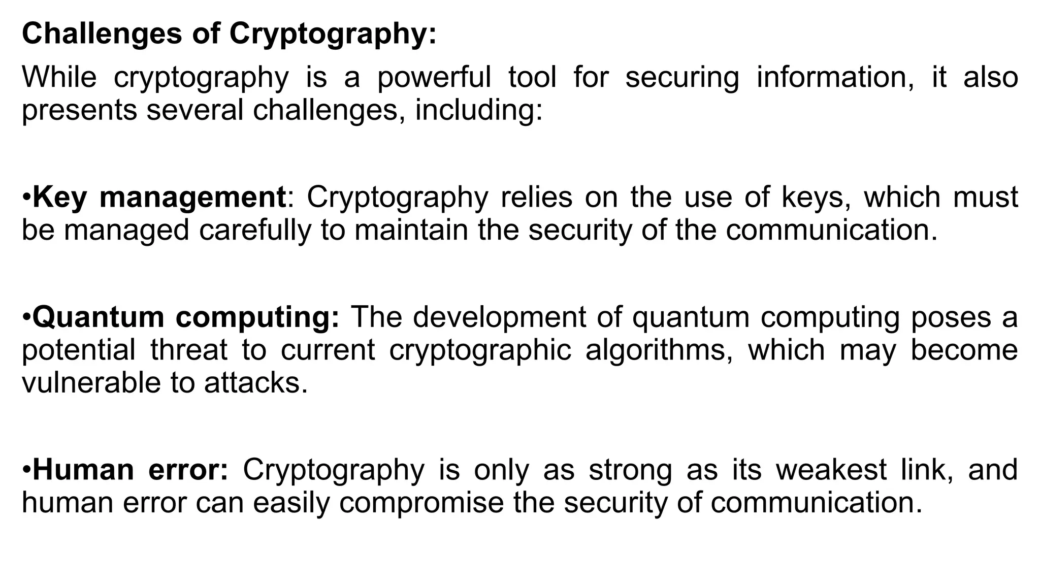 Challenges of Cryptography:
While cryptography is a powerful tool for securing information, it also
presents several challenges, including:
•Key management: Cryptography relies on the use of keys, which must
be managed carefully to maintain the security of the communication.
•Quantum computing: The development of quantum computing poses a
potential threat to current cryptographic algorithms, which may become
vulnerable to attacks.
•Human error: Cryptography is only as strong as its weakest link, and
human error can easily compromise the security of communication.
 