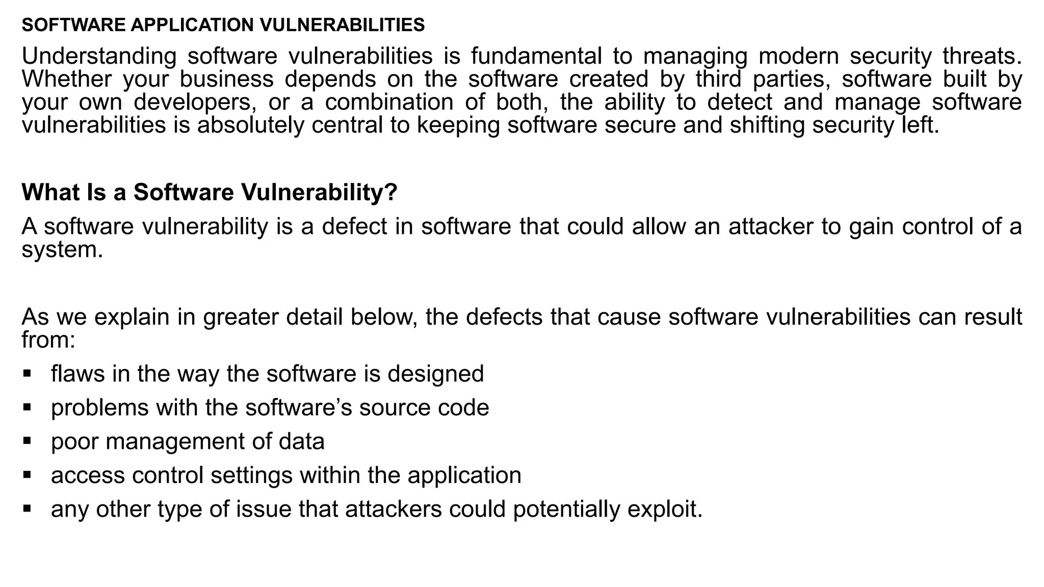 SOFTWARE APPLICATION VULNERABILITIES
Understanding software vulnerabilities is fundamental to managing modern security threats.
Whether your business depends on the software created by third parties, software built by
your own developers, or a combination of both, the ability to detect and manage software
vulnerabilities is absolutely central to keeping software secure and shifting security left.
What Is a Software Vulnerability?
A software vulnerability is a defect in software that could allow an attacker to gain control of a
system.
As we explain in greater detail below, the defects that cause software vulnerabilities can result
from:
▪ flaws in the way the software is designed
▪ problems with the software’s source code
▪ poor management of data
▪ access control settings within the application
▪ any other type of issue that attackers could potentially exploit.
 