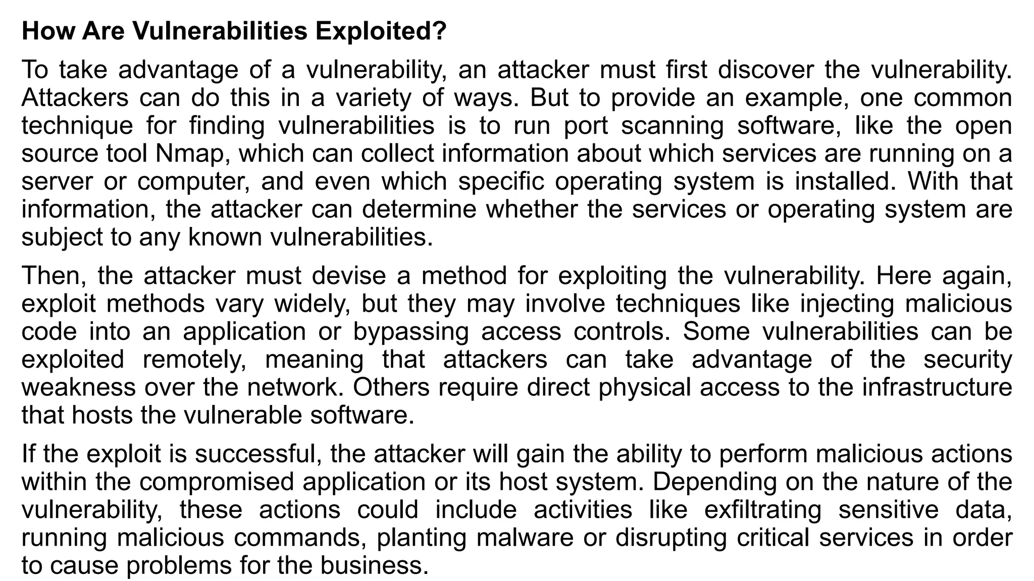 How Are Vulnerabilities Exploited?
To take advantage of a vulnerability, an attacker must first discover the vulnerability.
Attackers can do this in a variety of ways. But to provide an example, one common
technique for finding vulnerabilities is to run port scanning software, like the open
source tool Nmap, which can collect information about which services are running on a
server or computer, and even which specific operating system is installed. With that
information, the attacker can determine whether the services or operating system are
subject to any known vulnerabilities.
Then, the attacker must devise a method for exploiting the vulnerability. Here again,
exploit methods vary widely, but they may involve techniques like injecting malicious
code into an application or bypassing access controls. Some vulnerabilities can be
exploited remotely, meaning that attackers can take advantage of the security
weakness over the network. Others require direct physical access to the infrastructure
that hosts the vulnerable software.
If the exploit is successful, the attacker will gain the ability to perform malicious actions
within the compromised application or its host system. Depending on the nature of the
vulnerability, these actions could include activities like exfiltrating sensitive data,
running malicious commands, planting malware or disrupting critical services in order
to cause problems for the business.
 