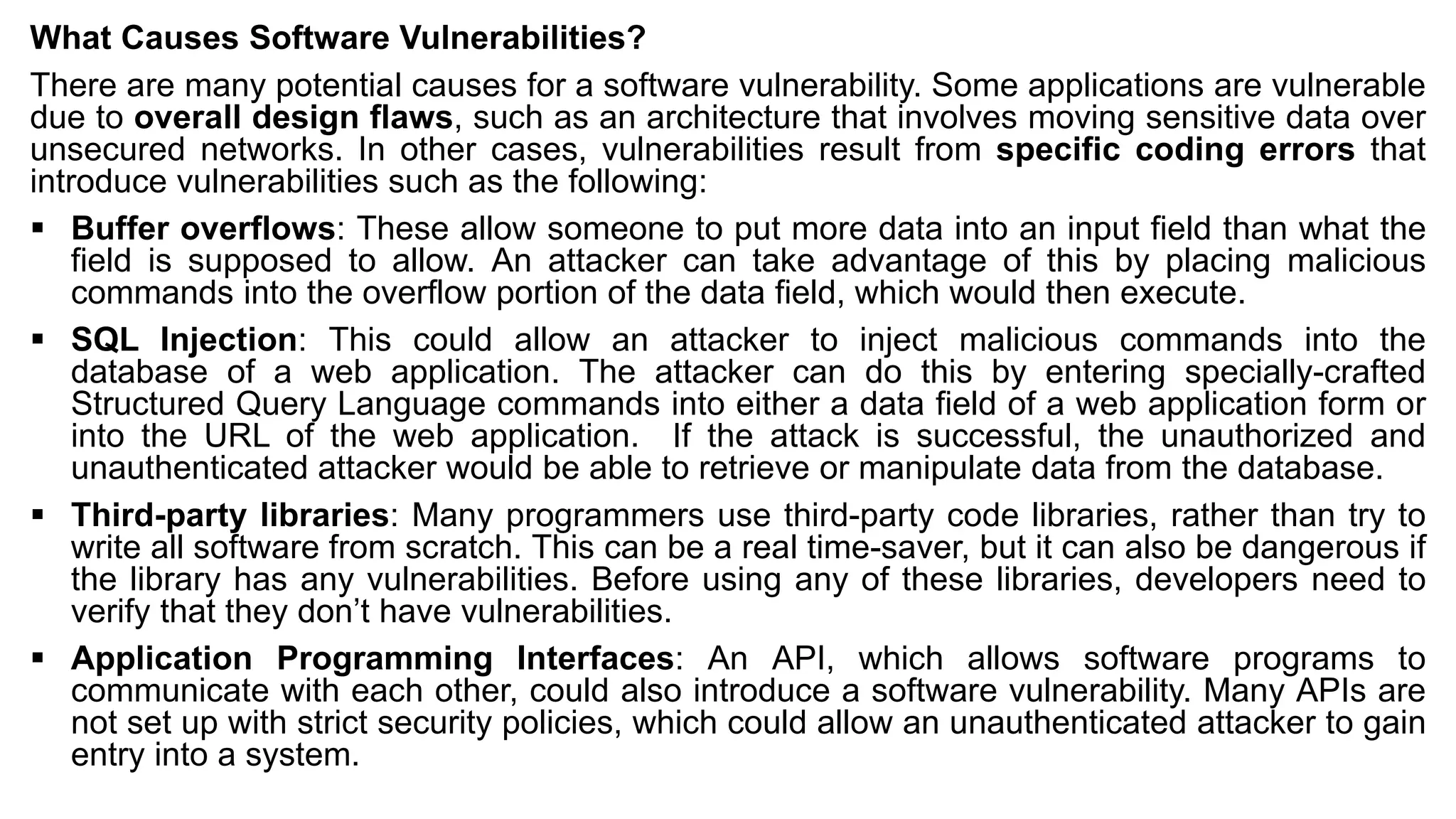 What Causes Software Vulnerabilities?
There are many potential causes for a software vulnerability. Some applications are vulnerable
due to overall design flaws, such as an architecture that involves moving sensitive data over
unsecured networks. In other cases, vulnerabilities result from specific coding errors that
introduce vulnerabilities such as the following:
▪ Buffer overflows: These allow someone to put more data into an input field than what the
field is supposed to allow. An attacker can take advantage of this by placing malicious
commands into the overflow portion of the data field, which would then execute.
▪ SQL Injection: This could allow an attacker to inject malicious commands into the
database of a web application. The attacker can do this by entering specially-crafted
Structured Query Language commands into either a data field of a web application form or
into the URL of the web application. If the attack is successful, the unauthorized and
unauthenticated attacker would be able to retrieve or manipulate data from the database.
▪ Third-party libraries: Many programmers use third-party code libraries, rather than try to
write all software from scratch. This can be a real time-saver, but it can also be dangerous if
the library has any vulnerabilities. Before using any of these libraries, developers need to
verify that they don’t have vulnerabilities.
▪ Application Programming Interfaces: An API, which allows software programs to
communicate with each other, could also introduce a software vulnerability. Many APIs are
not set up with strict security policies, which could allow an unauthenticated attacker to gain
entry into a system.
 