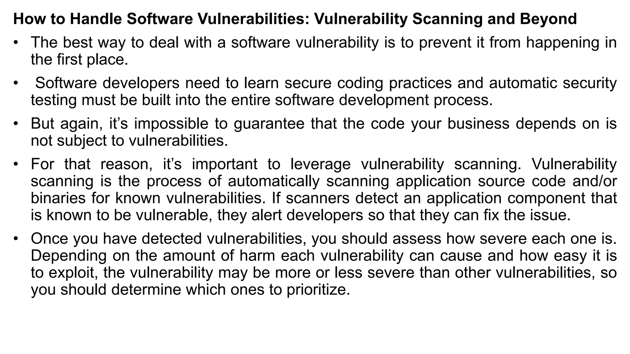 How to Handle Software Vulnerabilities: Vulnerability Scanning and Beyond
• The best way to deal with a software vulnerability is to prevent it from happening in
the first place.
• Software developers need to learn secure coding practices and automatic security
testing must be built into the entire software development process.
• But again, it’s impossible to guarantee that the code your business depends on is
not subject to vulnerabilities.
• For that reason, it’s important to leverage vulnerability scanning. Vulnerability
scanning is the process of automatically scanning application source code and/or
binaries for known vulnerabilities. If scanners detect an application component that
is known to be vulnerable, they alert developers so that they can fix the issue.
• Once you have detected vulnerabilities, you should assess how severe each one is.
Depending on the amount of harm each vulnerability can cause and how easy it is
to exploit, the vulnerability may be more or less severe than other vulnerabilities, so
you should determine which ones to prioritize.
 