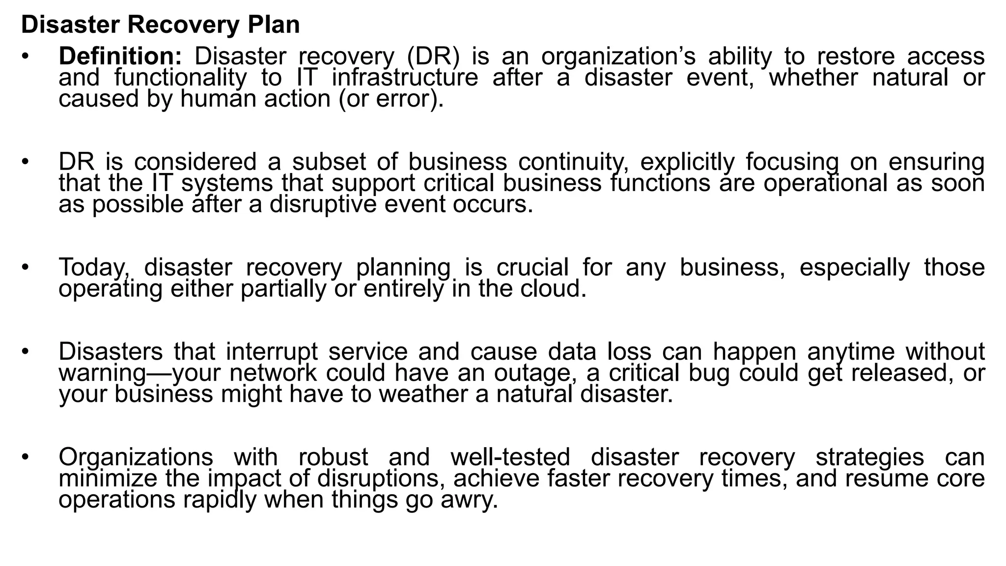 Disaster Recovery Plan
• Definition: Disaster recovery (DR) is an organization’s ability to restore access
and functionality to IT infrastructure after a disaster event, whether natural or
caused by human action (or error).
• DR is considered a subset of business continuity, explicitly focusing on ensuring
that the IT systems that support critical business functions are operational as soon
as possible after a disruptive event occurs.
• Today, disaster recovery planning is crucial for any business, especially those
operating either partially or entirely in the cloud.
• Disasters that interrupt service and cause data loss can happen anytime without
warning—your network could have an outage, a critical bug could get released, or
your business might have to weather a natural disaster.
• Organizations with robust and well-tested disaster recovery strategies can
minimize the impact of disruptions, achieve faster recovery times, and resume core
operations rapidly when things go awry.
 