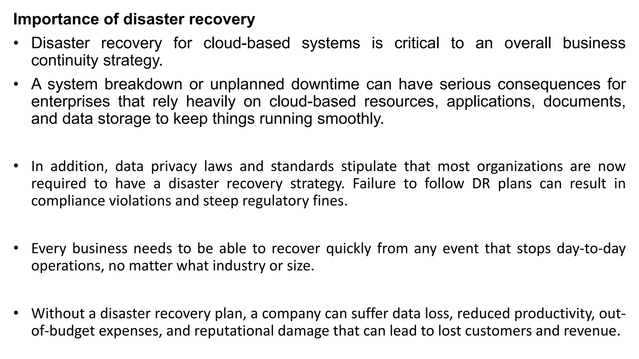 Importance of disaster recovery
• Disaster recovery for cloud-based systems is critical to an overall business
continuity strategy.
• A system breakdown or unplanned downtime can have serious consequences for
enterprises that rely heavily on cloud-based resources, applications, documents,
and data storage to keep things running smoothly.
• In addition, data privacy laws and standards stipulate that most organizations are now
required to have a disaster recovery strategy. Failure to follow DR plans can result in
compliance violations and steep regulatory fines.
• Every business needs to be able to recover quickly from any event that stops day-to-day
operations, no matter what industry or size.
• Without a disaster recovery plan, a company can suffer data loss, reduced productivity, out-
of-budget expenses, and reputational damage that can lead to lost customers and revenue.
 