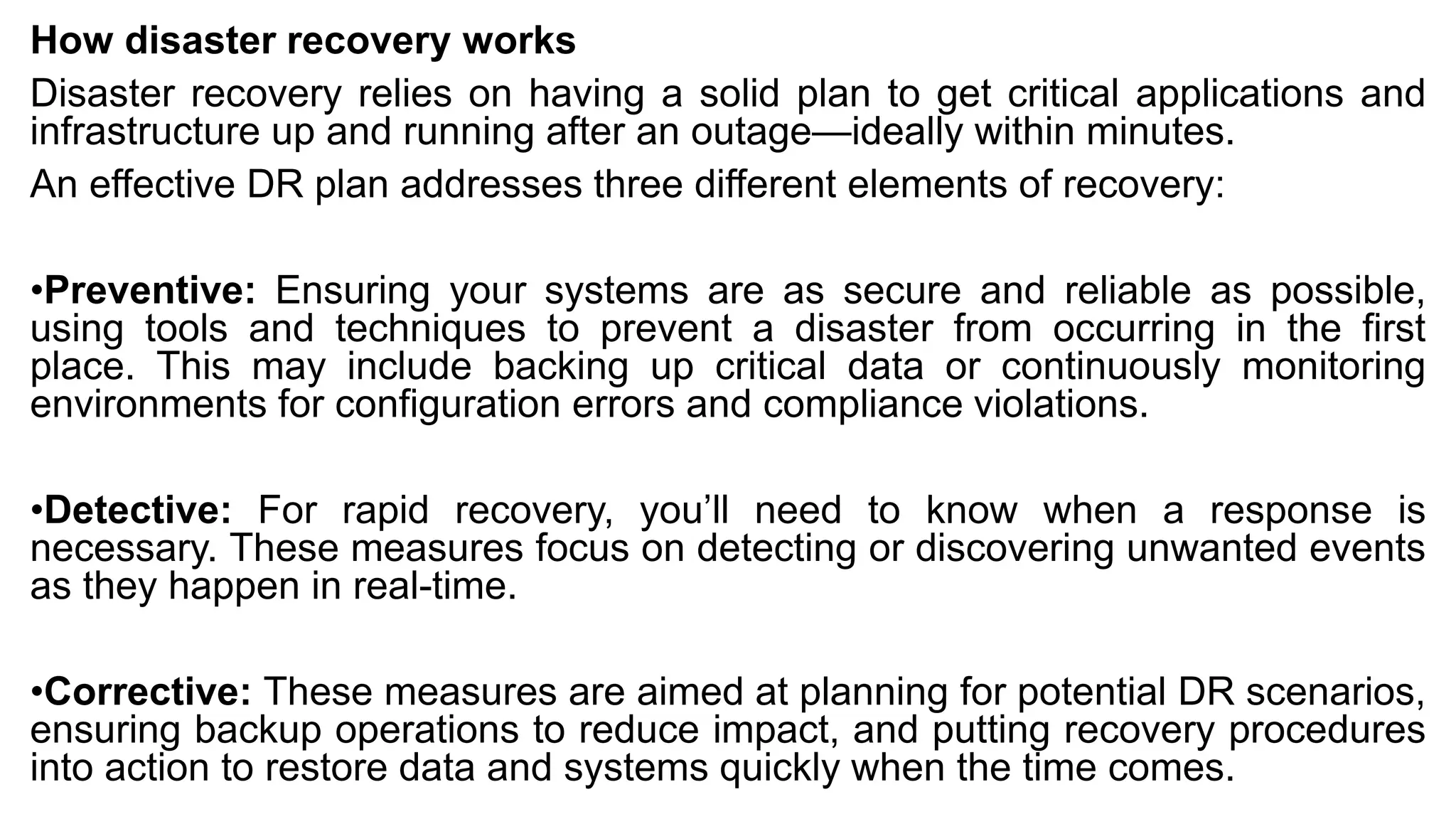 How disaster recovery works
Disaster recovery relies on having a solid plan to get critical applications and
infrastructure up and running after an outage—ideally within minutes.
An effective DR plan addresses three different elements of recovery:
•Preventive: Ensuring your systems are as secure and reliable as possible,
using tools and techniques to prevent a disaster from occurring in the first
place. This may include backing up critical data or continuously monitoring
environments for configuration errors and compliance violations.
•Detective: For rapid recovery, you’ll need to know when a response is
necessary. These measures focus on detecting or discovering unwanted events
as they happen in real-time.
•Corrective: These measures are aimed at planning for potential DR scenarios,
ensuring backup operations to reduce impact, and putting recovery procedures
into action to restore data and systems quickly when the time comes.
 