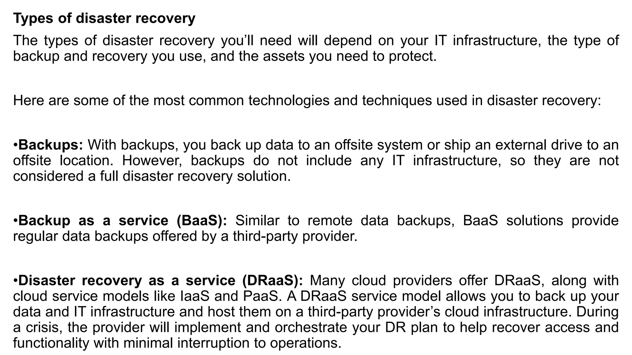 Types of disaster recovery
The types of disaster recovery you’ll need will depend on your IT infrastructure, the type of
backup and recovery you use, and the assets you need to protect.
Here are some of the most common technologies and techniques used in disaster recovery:
•Backups: With backups, you back up data to an offsite system or ship an external drive to an
offsite location. However, backups do not include any IT infrastructure, so they are not
considered a full disaster recovery solution.
•Backup as a service (BaaS): Similar to remote data backups, BaaS solutions provide
regular data backups offered by a third-party provider.
•Disaster recovery as a service (DRaaS): Many cloud providers offer DRaaS, along with
cloud service models like IaaS and PaaS. A DRaaS service model allows you to back up your
data and IT infrastructure and host them on a third-party provider’s cloud infrastructure. During
a crisis, the provider will implement and orchestrate your DR plan to help recover access and
functionality with minimal interruption to operations.
 