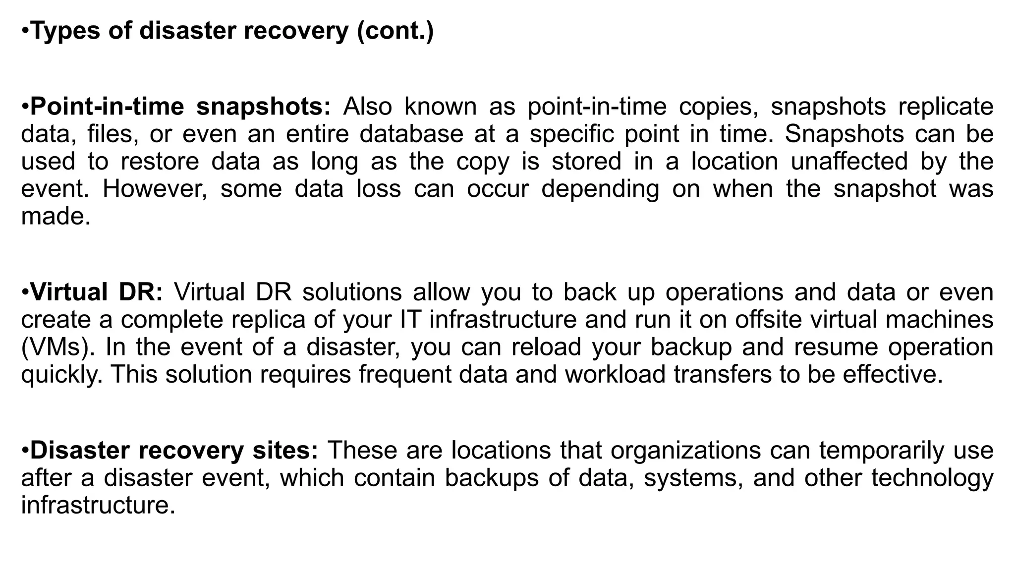 •Types of disaster recovery (cont.)
•Point-in-time snapshots: Also known as point-in-time copies, snapshots replicate
data, files, or even an entire database at a specific point in time. Snapshots can be
used to restore data as long as the copy is stored in a location unaffected by the
event. However, some data loss can occur depending on when the snapshot was
made.
•Virtual DR: Virtual DR solutions allow you to back up operations and data or even
create a complete replica of your IT infrastructure and run it on offsite virtual machines
(VMs). In the event of a disaster, you can reload your backup and resume operation
quickly. This solution requires frequent data and workload transfers to be effective.
•Disaster recovery sites: These are locations that organizations can temporarily use
after a disaster event, which contain backups of data, systems, and other technology
infrastructure.
 