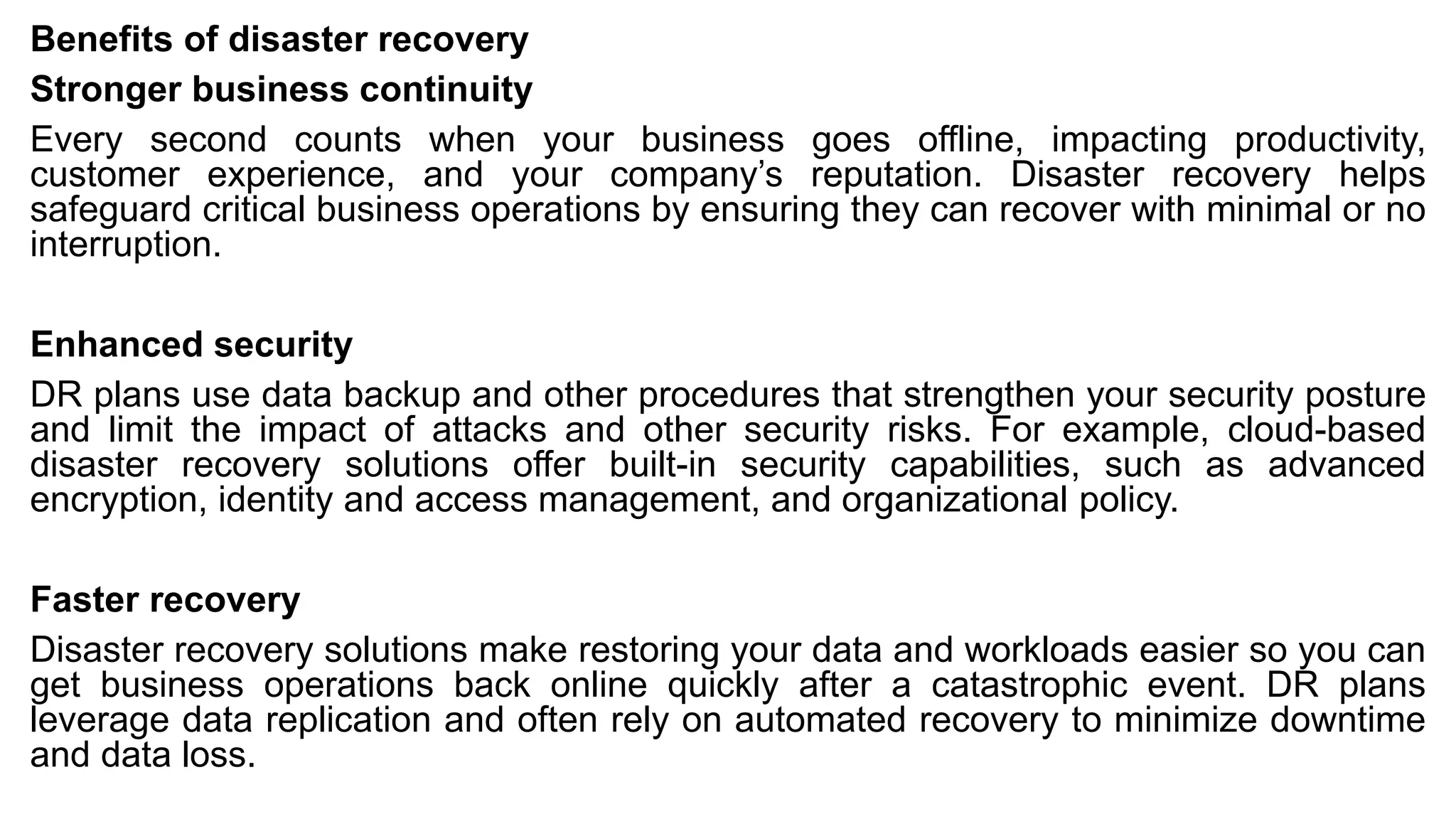 Benefits of disaster recovery
Stronger business continuity
Every second counts when your business goes offline, impacting productivity,
customer experience, and your company’s reputation. Disaster recovery helps
safeguard critical business operations by ensuring they can recover with minimal or no
interruption.
Enhanced security
DR plans use data backup and other procedures that strengthen your security posture
and limit the impact of attacks and other security risks. For example, cloud-based
disaster recovery solutions offer built-in security capabilities, such as advanced
encryption, identity and access management, and organizational policy.
Faster recovery
Disaster recovery solutions make restoring your data and workloads easier so you can
get business operations back online quickly after a catastrophic event. DR plans
leverage data replication and often rely on automated recovery to minimize downtime
and data loss.
 