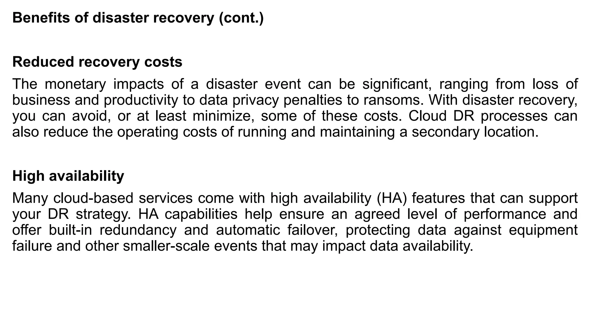 Benefits of disaster recovery (cont.)
Reduced recovery costs
The monetary impacts of a disaster event can be significant, ranging from loss of
business and productivity to data privacy penalties to ransoms. With disaster recovery,
you can avoid, or at least minimize, some of these costs. Cloud DR processes can
also reduce the operating costs of running and maintaining a secondary location.
High availability
Many cloud-based services come with high availability (HA) features that can support
your DR strategy. HA capabilities help ensure an agreed level of performance and
offer built-in redundancy and automatic failover, protecting data against equipment
failure and other smaller-scale events that may impact data availability.
 
