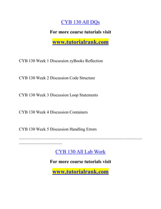 CYB 130 All DQs
For more course tutorials visit
www.tutorialrank.com
CYB 130 Week 1 Discussion zyBooks Reflection
CYB 130 Week 2 Discussion Code Structure
CYB 130 Week 3 Discussion Loop Statements
CYB 130 Week 4 Discussion Containers
CYB 130 Week 5 Discussion Handling Errors
.....................................................................................................................
.........................................
CYB 130 All Lab Work
For more course tutorials visit
www.tutorialrank.com
 