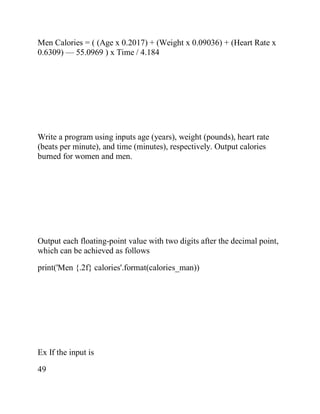Men Calories = ( (Age x 0.2017) + (Weight x 0.09036) + (Heart Rate x
0.6309) — 55.0969 ) x Time / 4.184
Write a program using inputs age (years), weight (pounds), heart rate
(beats per minute), and time (minutes), respectively. Output calories
burned for women and men.
Output each floating-point value with two digits after the decimal point,
which can be achieved as follows
print('Men {.2f} calories'.format(calories_man))
Ex If the input is
49
 
