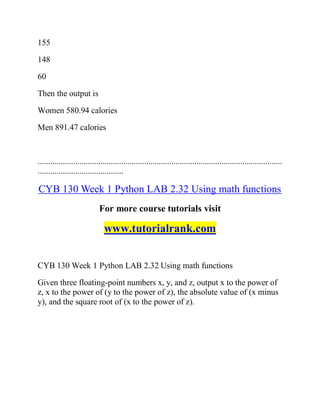 155
148
60
Then the output is
Women 580.94 calories
Men 891.47 calories
.....................................................................................................................
.........................................
CYB 130 Week 1 Python LAB 2.32 Using math functions
For more course tutorials visit
www.tutorialrank.com
CYB 130 Week 1 Python LAB 2.32 Using math functions
Given three floating-point numbers x, y, and z, output x to the power of
z, x to the power of (y to the power of z), the absolute value of (x minus
y), and the square root of (x to the power of z).
 