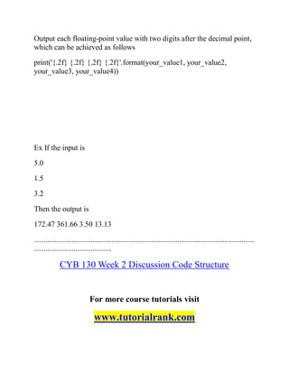 Output each floating-point value with two digits after the decimal point,
which can be achieved as follows
print('{.2f} {.2f} {.2f} {.2f}'.format(your_value1, your_value2,
your_value3, your_value4))
Ex If the input is
5.0
1.5
3.2
Then the output is
172.47 361.66 3.50 13.13
.....................................................................................................................
.........................................
CYB 130 Week 2 Discussion Code Structure
For more course tutorials visit
www.tutorialrank.com
 