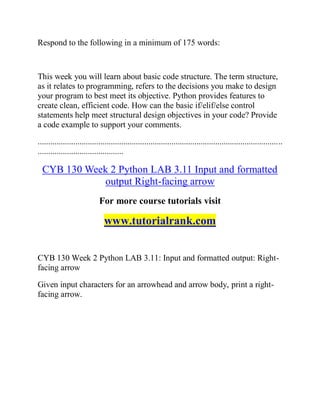 Respond to the following in a minimum of 175 words:
This week you will learn about basic code structure. The term structure,
as it relates to programming, refers to the decisions you make to design
your program to best meet its objective. Python provides features to
create clean, efficient code. How can the basic if/elif/else control
statements help meet structural design objectives in your code? Provide
a code example to support your comments.
.....................................................................................................................
.........................................
CYB 130 Week 2 Python LAB 3.11 Input and formatted
output Right-facing arrow
For more course tutorials visit
www.tutorialrank.com
CYB 130 Week 2 Python LAB 3.11: Input and formatted output: Right-
facing arrow
Given input characters for an arrowhead and arrow body, print a right-
facing arrow.
 