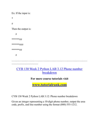 Ex: If the input is:
*
#
Then the output is:
#
******##
******###
******##
#
.....................................................................................................................
.........................................
CYB 130 Week 2 Python LAB 3.12 Phone number
breakdown
For more course tutorials visit
www.tutorialrank.com
CYB 130 Week 2 Python LAB 3.12: Phone number breakdown
Given an integer representing a 10-digit phone number, output the area
code, prefix, and line number using the format (800) 555-1212.
 