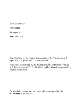 Ex: If the input is:
8005551212
the output is:
(800) 555-1212
Hint: Use % to get the desired rightmost digits. Ex: The rightmost 2
digits of 572 is gotten by 572 % 100, which is 72.
Hint: Use // to shift right by the desired amount. Ex: Shifting 572 right
by 2 digits is done by 572 // 100, which yields 5. (Recall integer division
discards the fraction).
For simplicity, assume any part starts with a non-zero digit. So
0119998888 is not allowed.
 