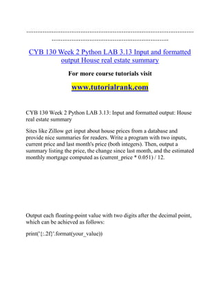 .............................................................................................
.................................................................
CYB 130 Week 2 Python LAB 3.13 Input and formatted
output House real estate summary
For more course tutorials visit
www.tutorialrank.com
CYB 130 Week 2 Python LAB 3.13: Input and formatted output: House
real estate summary
Sites like Zillow get input about house prices from a database and
provide nice summaries for readers. Write a program with two inputs,
current price and last month's price (both integers). Then, output a
summary listing the price, the change since last month, and the estimated
monthly mortgage computed as (current_price * 0.051) / 12.
Output each floating-point value with two digits after the decimal point,
which can be achieved as follows:
print('{:.2f}'.format(your_value))
 