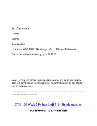 Ex: If the input is:
200000
210000
the output is:
This house is $200000. The change is $-10000 since last month.
The estimated monthly mortgage is $850.00.
Note: Getting the precise spacing, punctuation, and newlines exactly
right is a key point of this assignment. Such precision is an important
part of programming.
.....................................................................................................................
.........................................
CYB 130 Week 2 Python LAB 3.14 Simple statistics
For more course tutorials visit
 