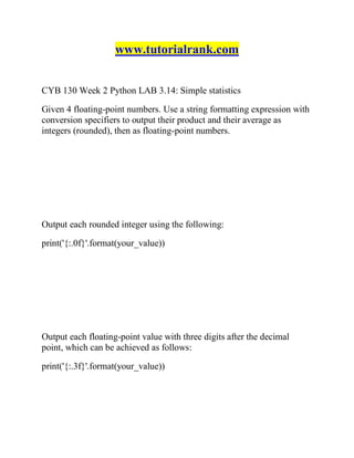 www.tutorialrank.com
CYB 130 Week 2 Python LAB 3.14: Simple statistics
Given 4 floating-point numbers. Use a string formatting expression with
conversion specifiers to output their product and their average as
integers (rounded), then as floating-point numbers.
Output each rounded integer using the following:
print('{:.0f}'.format(your_value))
Output each floating-point value with three digits after the decimal
point, which can be achieved as follows:
print('{:.3f}'.format(your_value))
 