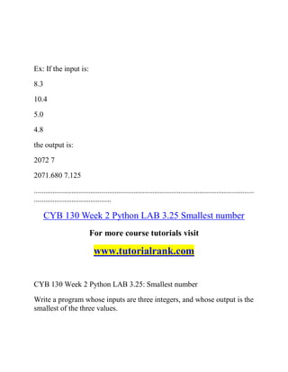 Ex: If the input is:
8.3
10.4
5.0
4.8
the output is:
2072 7
2071.680 7.125
.....................................................................................................................
.........................................
CYB 130 Week 2 Python LAB 3.25 Smallest number
For more course tutorials visit
www.tutorialrank.com
CYB 130 Week 2 Python LAB 3.25: Smallest number
Write a program whose inputs are three integers, and whose output is the
smallest of the three values.
 