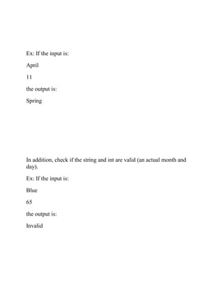 Ex: If the input is:
April
11
the output is:
Spring
In addition, check if the string and int are valid (an actual month and
day).
Ex: If the input is:
Blue
65
the output is:
Invalid
 