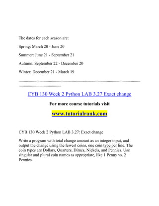 The dates for each season are:
Spring: March 20 - June 20
Summer: June 21 - September 21
Autumn: September 22 - December 20
Winter: December 21 - March 19
.....................................................................................................................
.........................................
CYB 130 Week 2 Python LAB 3.27 Exact change
For more course tutorials visit
www.tutorialrank.com
CYB 130 Week 2 Python LAB 3.27: Exact change
Write a program with total change amount as an integer input, and
output the change using the fewest coins, one coin type per line. The
coin types are Dollars, Quarters, Dimes, Nickels, and Pennies. Use
singular and plural coin names as appropriate, like 1 Penny vs. 2
Pennies.
 
