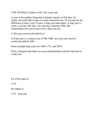 CYB 130 Week 2 Python LAB 3.28: Leap year
A year in the modern Gregorian Calendar consists of 365 days. In
reality, the earth takes longer to rotate around the sun. To account for the
difference in time, every 4 years, a leap year takes place. A leap year is
when a year has 366 days: An extra day, February 29th. The
requirements for a given year to be a leap year are:
1) The year must be divisible by 4
2) If the year is a century year (1700, 1800, etc.), the year must be
evenly divisible by 400
Some example leap years are 1600, 1712, and 2016.
Write a program that takes in a year and determines whether that year is
a leap year.
Ex: If the input is:
1712
the output is:
1712 - leap year
 