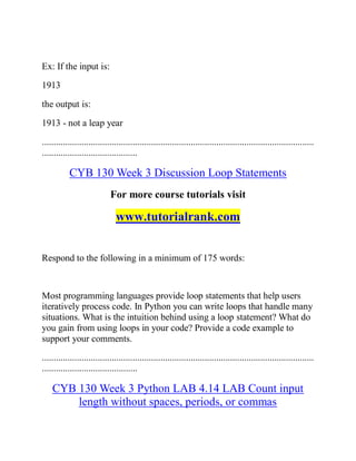 Ex: If the input is:
1913
the output is:
1913 - not a leap year
.....................................................................................................................
.........................................
CYB 130 Week 3 Discussion Loop Statements
For more course tutorials visit
www.tutorialrank.com
Respond to the following in a minimum of 175 words:
Most programming languages provide loop statements that help users
iteratively process code. In Python you can write loops that handle many
situations. What is the intuition behind using a loop statement? What do
you gain from using loops in your code? Provide a code example to
support your comments.
.....................................................................................................................
.........................................
CYB 130 Week 3 Python LAB 4.14 LAB Count input
length without spaces, periods, or commas
 