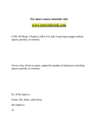 For more course tutorials visit
www.tutorialrank.com
CYB 130 Week 3 Python LAB 4.14 LAB: Count input length without
spaces, periods, or commas
Given a line of text as input, output the number of characters excluding
spaces, periods, or commas.
Ex: If the input is:
Listen, Mr. Jones, calm down.
the output is:
21
 