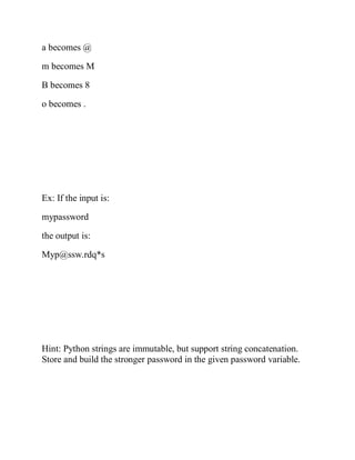 a becomes @
m becomes M
B becomes 8
o becomes .
Ex: If the input is:
mypassword
the output is:
Myp@ssw.rdq*s
Hint: Python strings are immutable, but support string concatenation.
Store and build the stronger password in the given password variable.
 