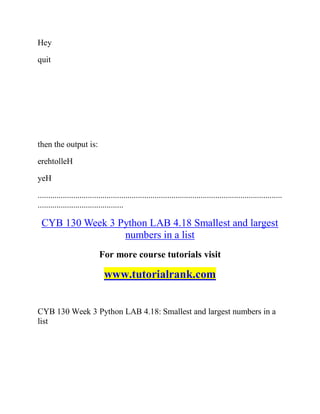 Hey
quit
then the output is:
erehtolleH
yeH
.....................................................................................................................
.........................................
CYB 130 Week 3 Python LAB 4.18 Smallest and largest
numbers in a list
For more course tutorials visit
www.tutorialrank.com
CYB 130 Week 3 Python LAB 4.18: Smallest and largest numbers in a
list
 