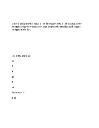 Write a program that reads a list of integers into a list as long as the
integers are greater than zero, then outputs the smallest and largest
integers in the list.
Ex: If the input is:
10
5
3
21
2
-6
the output is:
2 21
 