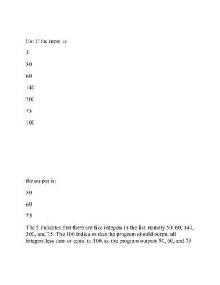 Ex: If the input is:
5
50
60
140
200
75
100
the output is:
50
60
75
The 5 indicates that there are five integers in the list, namely 50, 60, 140,
200, and 75. The 100 indicates that the program should output all
integers less than or equal to 100, so the program outputs 50, 60, and 75.
 