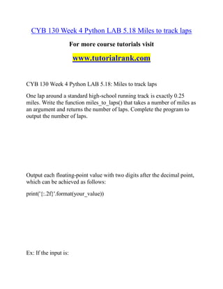 CYB 130 Week 4 Python LAB 5.18 Miles to track laps
For more course tutorials visit
www.tutorialrank.com
CYB 130 Week 4 Python LAB 5.18: Miles to track laps
One lap around a standard high-school running track is exactly 0.25
miles. Write the function miles_to_laps() that takes a number of miles as
an argument and returns the number of laps. Complete the program to
output the number of laps.
Output each floating-point value with two digits after the decimal point,
which can be achieved as follows:
print('{:.2f}'.format(your_value))
Ex: If the input is:
 