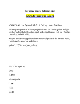 For more course tutorials visit
www.tutorialrank.com
CYB 130 Week 4 Python LAB 5.19: Driving costs - functions
Driving is expensive. Write a program with a car's miles/gallon and gas
dollars/gallon (both floats) as input, and output the gas cost for 10 miles,
50 miles, and 400 miles.
Output each floating-point value with two digits after the decimal point,
which can be achieved as follows:
print('{:.2f}'.format(your_value))
Ex: If the input is:
20.0
3.1599
the output is:
1.58
7.90
63.20
 