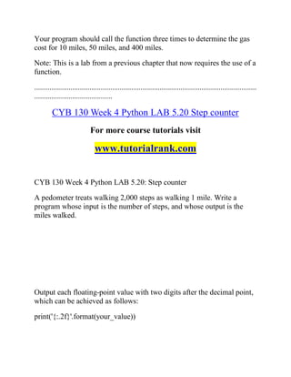 Your program should call the function three times to determine the gas
cost for 10 miles, 50 miles, and 400 miles.
Note: This is a lab from a previous chapter that now requires the use of a
function.
.....................................................................................................................
.........................................
CYB 130 Week 4 Python LAB 5.20 Step counter
For more course tutorials visit
www.tutorialrank.com
CYB 130 Week 4 Python LAB 5.20: Step counter
A pedometer treats walking 2,000 steps as walking 1 mile. Write a
program whose input is the number of steps, and whose output is the
miles walked.
Output each floating-point value with two digits after the decimal point,
which can be achieved as follows:
print('{:.2f}'.format(your_value))
 