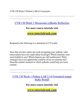 CYB 130 Week 5 Python LAB 6.8 Acronyms
.....................................................................................................................
.........................................
CYB 130 Week 1 Discussion zyBooks Reflection
For more course tutorials visit
www.tutorialrank.com
Respond to the following in a minimum of 175 words:
Now that you have spent one week navigating your zyBook, what
observations have you made about its design? Which elements were
most helpful to you? Which features are still troublesome? What
strategies have you applied that could be of use to someone else?
Describe another situation in which zyBooks could help you learn
content.
.....................................................................................................................
.........................................
CYB 130 Week 1 Python LAB 2.14 Formatted output
Hello World!
For more course tutorials visit
www.tutorialrank.com
 