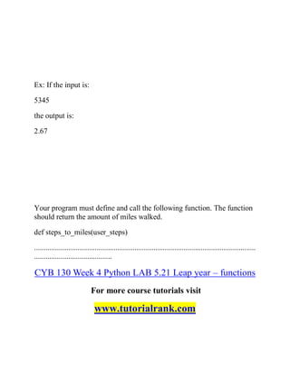 Ex: If the input is:
5345
the output is:
2.67
Your program must define and call the following function. The function
should return the amount of miles walked.
def steps_to_miles(user_steps)
.....................................................................................................................
.........................................
CYB 130 Week 4 Python LAB 5.21 Leap year – functions
For more course tutorials visit
www.tutorialrank.com
 