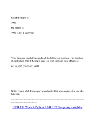 Ex: If the input is:
1913
the output is:
1913 is not a leap year.
Your program must define and call the following function. The function
should return true if the input year is a leap year and false otherwise.
def is_leap_year(user_year)
Note: This is a lab from a previous chapter that now requires the use of a
function.
.....................................................................................................................
.........................................
CYB 130 Week 4 Python LAB 5.22 Swapping variables
 