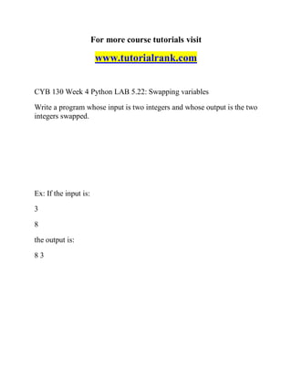 For more course tutorials visit
www.tutorialrank.com
CYB 130 Week 4 Python LAB 5.22: Swapping variables
Write a program whose input is two integers and whose output is the two
integers swapped.
Ex: If the input is:
3
8
the output is:
8 3
 
