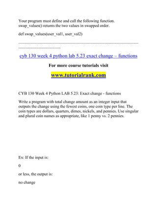 Your program must define and call the following function.
swap_values() returns the two values in swapped order.
def swap_values(user_val1, user_val2)
.....................................................................................................................
.........................................
cyb 130 week 4 python lab 5.23 exact change – functions
For more course tutorials visit
www.tutorialrank.com
CYB 130 Week 4 Python LAB 5.23: Exact change - functions
Write a program with total change amount as an integer input that
outputs the change using the fewest coins, one coin type per line. The
coin types are dollars, quarters, dimes, nickels, and pennies. Use singular
and plural coin names as appropriate, like 1 penny vs. 2 pennies.
Ex: If the input is:
0
or less, the output is:
no change
 