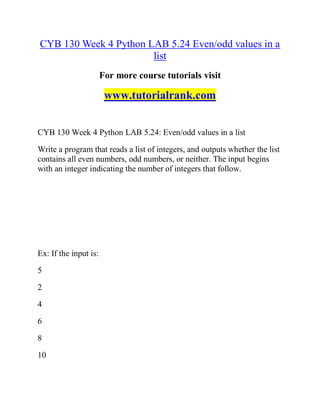 CYB 130 Week 4 Python LAB 5.24 Even/odd values in a
list
For more course tutorials visit
www.tutorialrank.com
CYB 130 Week 4 Python LAB 5.24: Even/odd values in a list
Write a program that reads a list of integers, and outputs whether the list
contains all even numbers, odd numbers, or neither. The input begins
with an integer indicating the number of integers that follow.
Ex: If the input is:
5
2
4
6
8
10
 