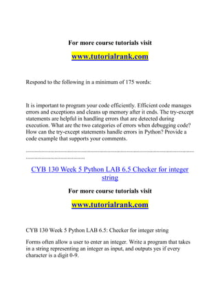 For more course tutorials visit
www.tutorialrank.com
Respond to the following in a minimum of 175 words:
It is important to program your code efficiently. Efficient code manages
errors and exceptions and cleans up memory after it ends. The try-except
statements are helpful in handling errors that are detected during
execution. What are the two categories of errors when debugging code?
How can the try-except statements handle errors in Python? Provide a
code example that supports your comments.
.....................................................................................................................
.........................................
CYB 130 Week 5 Python LAB 6.5 Checker for integer
string
For more course tutorials visit
www.tutorialrank.com
CYB 130 Week 5 Python LAB 6.5: Checker for integer string
Forms often allow a user to enter an integer. Write a program that takes
in a string representing an integer as input, and outputs yes if every
character is a digit 0-9.
 