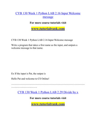 CYB 130 Week 1 Python LAB 2.16 Input Welcome
message
For more course tutorials visit
www.tutorialrank.com
CYB 130 Week 1 Python LAB 2.16 Input Welcome message
Write a program that takes a first name as the input, and outputs a
welcome message to that name.
Ex If the input is Pat, the output is
Hello Pat and welcome to CS Online!
.....................................................................................................................
.........................................
CYB 130 Week 1 Python LAB 2.29 Divide by x
For more course tutorials visit
www.tutorialrank.com
 