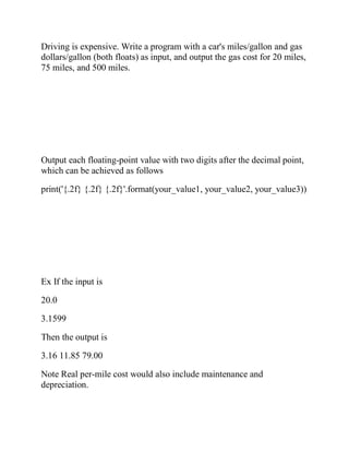 Driving is expensive. Write a program with a car's miles/gallon and gas
dollars/gallon (both floats) as input, and output the gas cost for 20 miles,
75 miles, and 500 miles.
Output each floating-point value with two digits after the decimal point,
which can be achieved as follows
print('{.2f} {.2f} {.2f}'.format(your_value1, your_value2, your_value3))
Ex If the input is
20.0
3.1599
Then the output is
3.16 11.85 79.00
Note Real per-mile cost would also include maintenance and
depreciation.
 