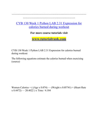 .............................................................................................
.................................................................
CYB 130 Week 1 Python LAB 2.31 Expression for
calories burned during workout
For more course tutorials visit
www.tutorialrank.com
CYB 130 Week 1 Python LAB 2.31 Expression for calories burned
during workout
The following equations estimate the calories burned when exercising
(source)
Women Calories = ( (Age x 0.074) — (Weight x 0.05741) + (Heart Rate
x 0.4472) — 20.4022 ) x Time / 4.184
 