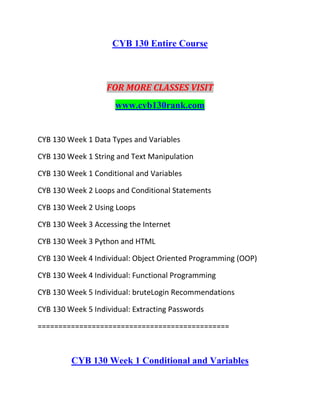 CYB 130 Entire Course
FOR MORE CLASSES VISIT
www.cyb130rank.com
CYB 130 Week 1 Data Types and Variables
CYB 130 Week 1 String and Text Manipulation
CYB 130 Week 1 Conditional and Variables
CYB 130 Week 2 Loops and Conditional Statements
CYB 130 Week 2 Using Loops
CYB 130 Week 3 Accessing the Internet
CYB 130 Week 3 Python and HTML
CYB 130 Week 4 Individual: Object Oriented Programming (OOP)
CYB 130 Week 4 Individual: Functional Programming
CYB 130 Week 5 Individual: bruteLogin Recommendations
CYB 130 Week 5 Individual: Extracting Passwords
==============================================
CYB 130 Week 1 Conditional and Variables
 
