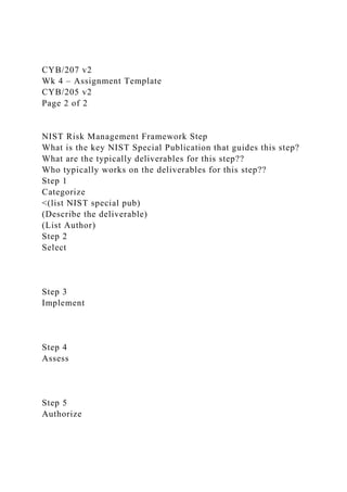 CYB/207 v2
Wk 4 – Assignment Template
CYB/205 v2
Page 2 of 2
NIST Risk Management Framework Step
What is the key NIST Special Publication that guides this step?
What are the typically deliverables for this step??
Who typically works on the deliverables for this step??
Step 1
Categorize
<(list NIST special pub)
(Describe the deliverable)
(List Author)
Step 2
Select
Step 3
Implement
Step 4
Assess
Step 5
Authorize
 