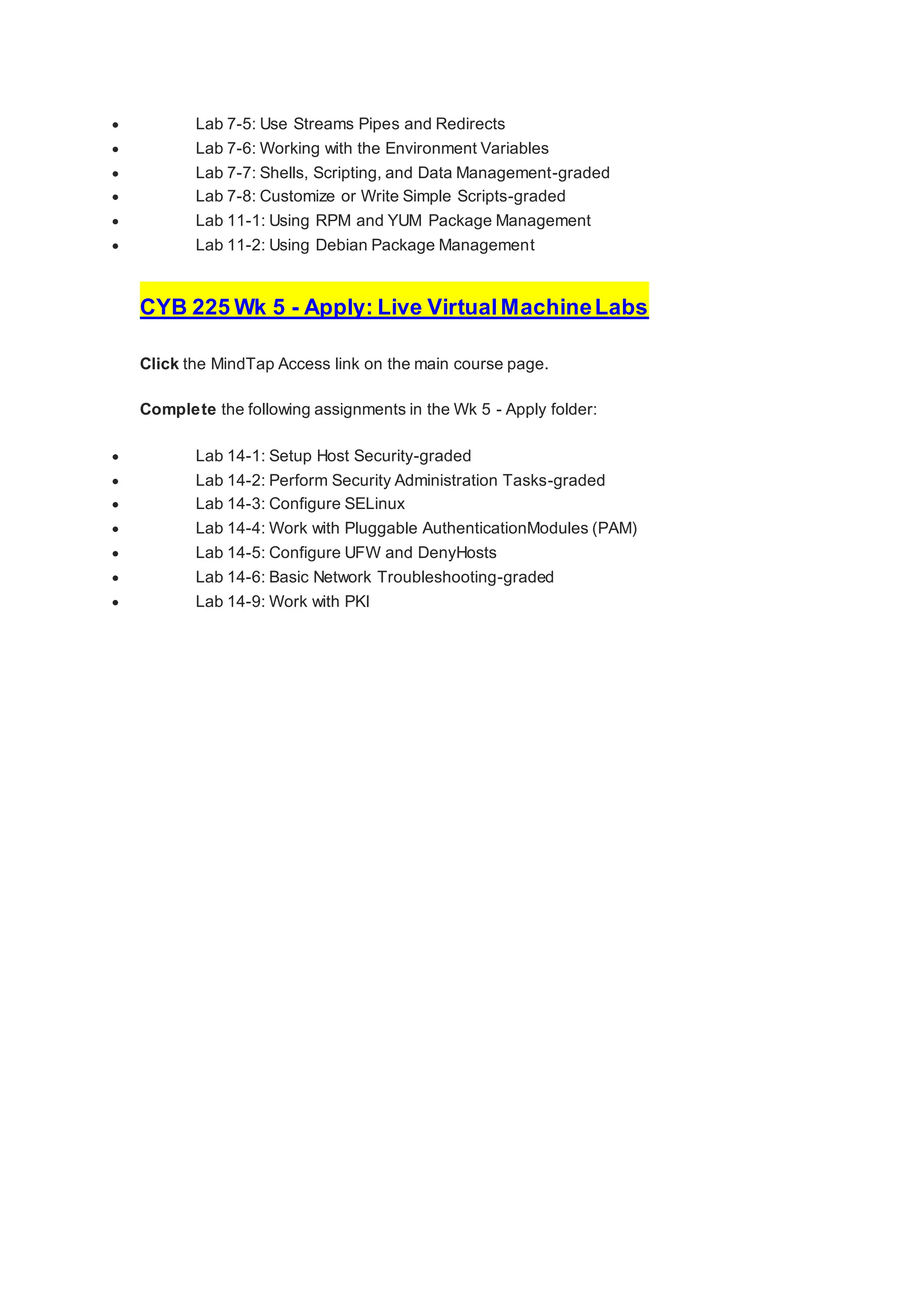  Lab 7-5: Use Streams Pipes and Redirects
 Lab 7-6: Working with the Environment Variables
 Lab 7-7: Shells, Scripting, and Data Management-graded
 Lab 7-8: Customize or Write Simple Scripts-graded
 Lab 11-1: Using RPM and YUM Package Management
 Lab 11-2: Using Debian Package Management
CYB 225 Wk 5 - Apply: Live VirtualMachineLabs
Click the MindTap Access link on the main course page.
Complete the following assignments in the Wk 5 - Apply folder:
 Lab 14-1: Setup Host Security-graded
 Lab 14-2: Perform Security Administration Tasks-graded
 Lab 14-3: Configure SELinux
 Lab 14-4: Work with Pluggable AuthenticationModules (PAM)
 Lab 14-5: Configure UFW and DenyHosts
 Lab 14-6: Basic Network Troubleshooting-graded
 Lab 14-9: Work with PKI
 