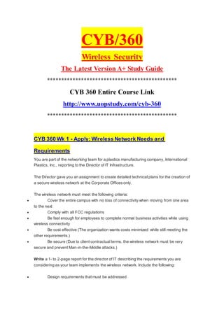 CYB/360
Wireless Security
The Latest Version A+ Study Guide
**********************************************
CYB 360 Entire Course Link
http://www.uopstudy.com/cyb-360
**********************************************
CYB 360 Wk 1 - Apply: Wireless Network Needs and
Requirements
You are part of the networking team for a plastics manufacturing company, International
Plastics, Inc., reporting to the Director of IT Infrastructure.
The Director gave you an assignment to create detailed technical plans for the creation of
a secure wireless network at the Corporate Offices only.
The wireless network must meet the following criteria:
 Cover the entire campus with no loss of connectivity when moving from one area
to the next
 Comply with all FCC regulations
 Be fast enough for employees to complete normal business activities while using
wireless connectivity
 Be cost effective (The organization wants costs minimized while still meeting the
other requirements.)
 Be secure (Due to client contractual terms, the wireless network must be very
secure and prevent Man-in-the-Middle attacks.)
Write a 1- to 2-page report for the director of IT describing the requirements you are
considering as your team implements the wireless network. Include the following:
 Design requirements that must be addressed
 