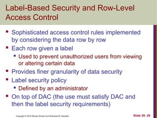 Copyright © 2016 Ramez Elmasri and Shamkant B. Navathe
Label-Based Security and Row-Level
Access Control
 Sophisticated access control rules implemented
by considering the data row by row
 Each row given a label
 Used to prevent unauthorized users from viewing
or altering certain data
 Provides finer granularity of data security
 Label security policy
 Defined by an administrator
 On top of DAC (the use must satisfy DAC and
then the label security requirements)
Slide 30- 29
 